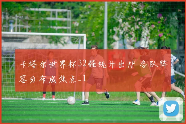 卡塔尔世界杯32强统计出炉 各队阵容分布成焦点_1