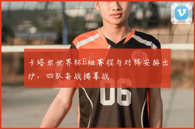 卡塔尔世界杯E组赛程与对阵安排出炉，四队备战揭幕战
