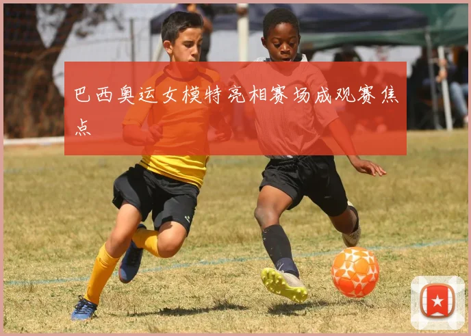 巴西奥运女模特亮相赛场成观赛焦点