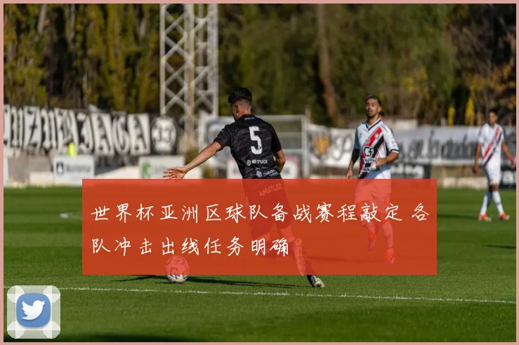 世界杯亚洲区球队备战赛程敲定 各队冲击出线任务明确