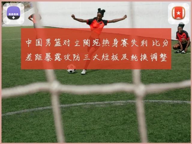 中国男篮对立陶宛热身赛失利 比分差距暴露攻防三大短板及轮换调整建议