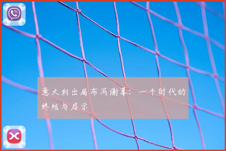意大利出局布冯谢幕：一个时代的终结与启示