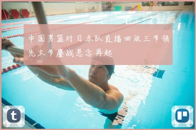 中国男篮对日本队直播回放三节领先末节鏖战悬念再起