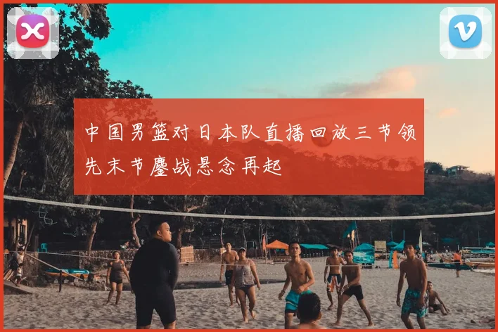 中国男篮对日本队直播回放三节领先末节鏖战悬念再起