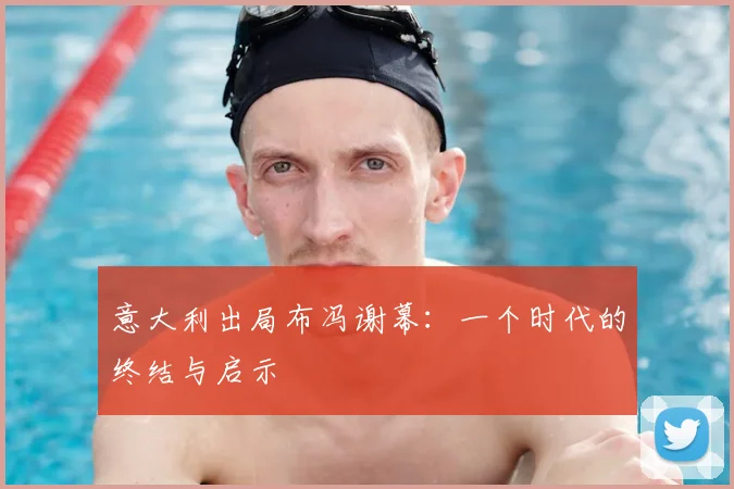 意大利出局布冯谢幕：一个时代的终结与启示