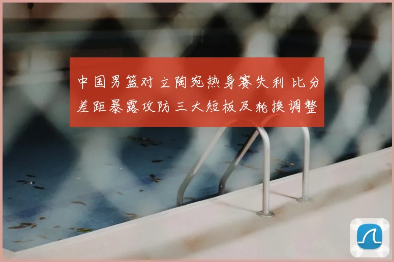 中国男篮对立陶宛热身赛失利 比分差距暴露攻防三大短板及轮换调整建议